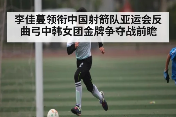 李佳蔓领衔中国射箭队亚运会反曲弓中韩女团金牌争夺战前瞻