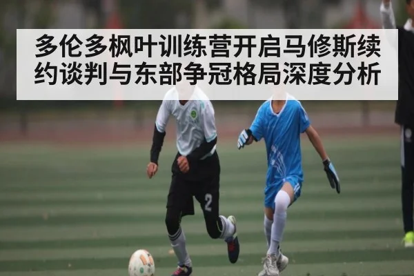 多伦多枫叶训练营开启马修斯续约谈判与东部争冠格局深度分析
