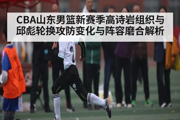 CBA山东男篮新赛季高诗岩组织与邱彪轮换攻防变化与阵容磨合解析