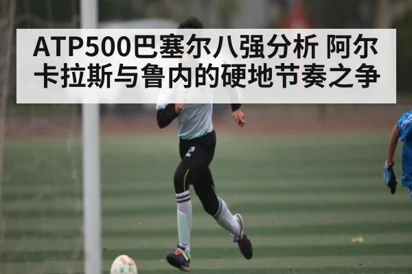 ATP500巴塞尔八强分析 阿尔卡拉斯与鲁内的硬地节奏之争
