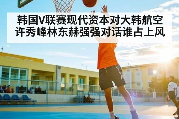 韩国V联赛现代资本对大韩航空 许秀峰林东赫强强对话谁占上风